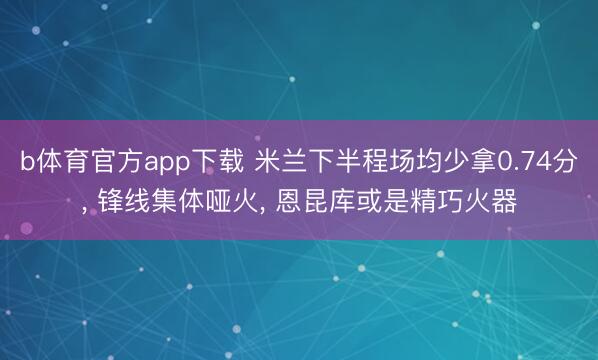 b体育官方app下载 米兰下半程场均少拿0.74分， 锋线集体哑火， 恩昆库或是精巧火器