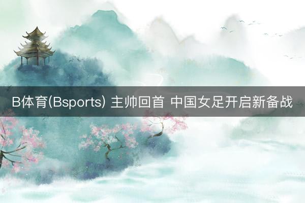 B体育(Bsports) 主帅回首 中国女足开启新备战