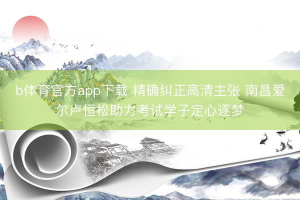 b体育官方app下载 精确纠正高清主张 南昌爱尔卢恒松助力考试学子定心逐梦