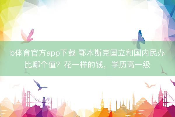 b体育官方app下载 鄂木斯克国立和国内民办比哪个值？花一样的钱，<a href=