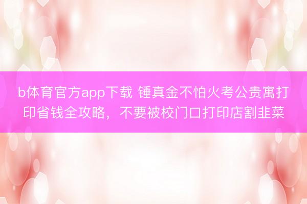 b体育官方app下载 锤真金不怕火考公贵寓打印省钱全攻略，不要被校门口打印店割韭菜