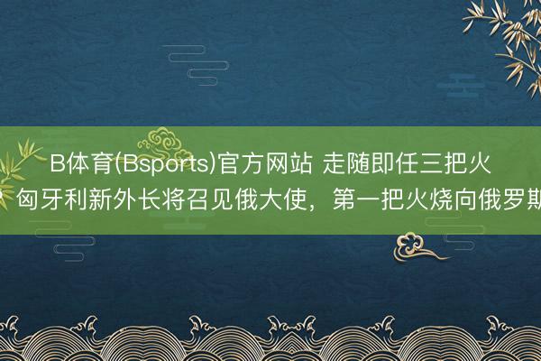 B体育(Bsports)官方网站 走随即任三把火？匈牙利新外长将召见俄大使，第一把火烧向俄罗斯