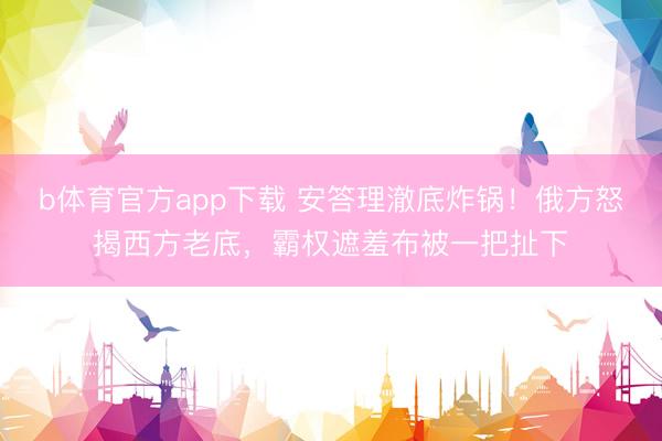 b体育官方app下载 安答理澈底炸锅！俄方怒揭西方老底，霸权遮羞布被一把扯下