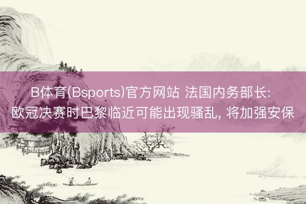B体育(Bsports)官方网站 法国内务部长: 欧冠决赛时巴黎临近可能出现骚乱, 将加强安保