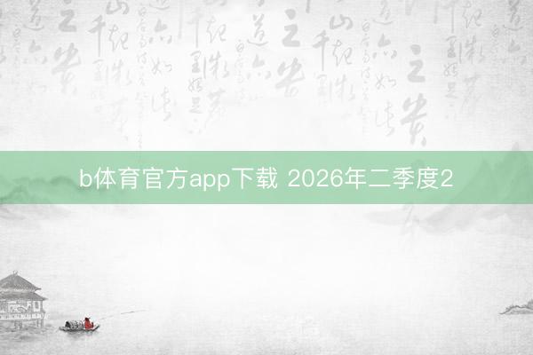b体育官方app下载 2026年二季度2