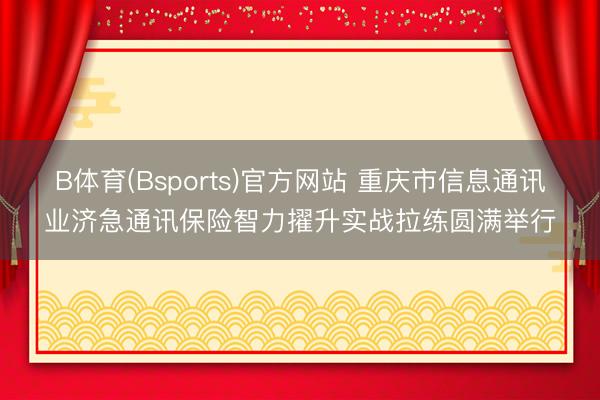 B体育(Bsports)官方网站 重庆市信息通讯业济急通讯保险智力擢升实战拉练圆满举行