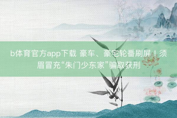 b体育官方app下载 豪车、豪宅轮番刷屏 ! 须眉冒充“朱门少东家”骗取获刑
