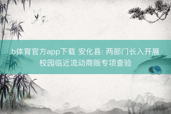 b体育官方app下载 安化县: 两部门长入开展校园临近流动商贩专项查验