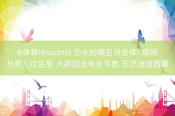 B体育(Bsports) 莎头时隔五月合体! 周雨与男儿过生辰 大胖回北电合手教 王艺迪游西藏
