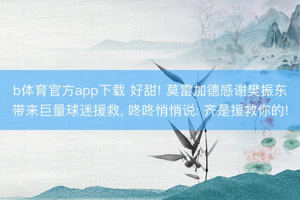 b体育官方app下载 好甜! 莫雷加德感谢樊振东带来巨量球迷援救， 咚咚悄悄说: 齐是援救你的!
