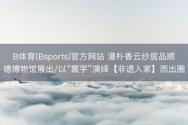 B体育(Bsports)官方网站 漫朴香云纱居品顺德博物馆展出/以“寰宇”演绎【非遗入家】而出圈