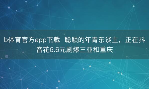 b体育官方app下载  聪颖的年青东谈主，正在抖音花6.6元刷爆三亚和重庆