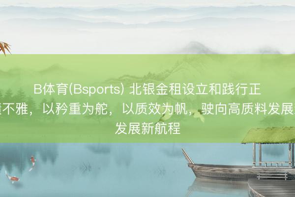 B体育(Bsports) 北银金租设立和践行正确治绩不雅，以矜重为舵，以质效为帆，驶向高质料发展新航程