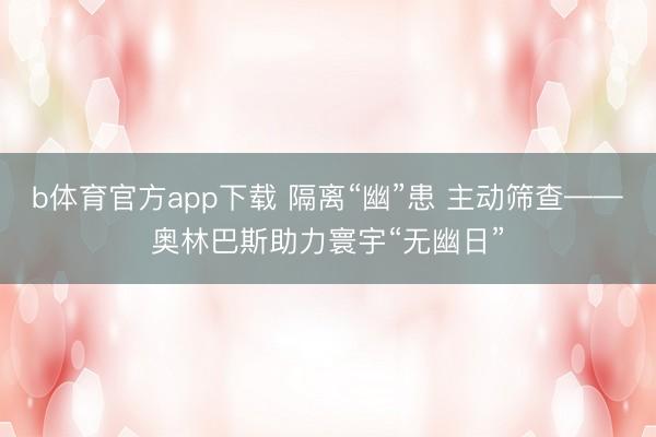 b体育官方app下载 隔离“幽”患 主动筛查——奥林巴斯助力寰宇“无幽日”