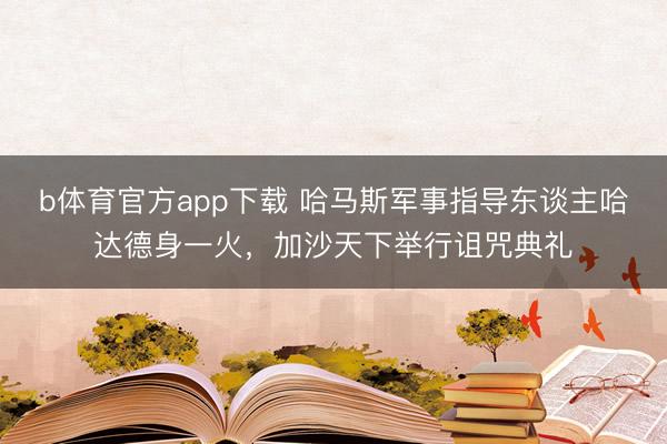 b体育官方app下载 哈马斯军事指导东谈主哈达德身一火，加沙天下举行诅咒典礼