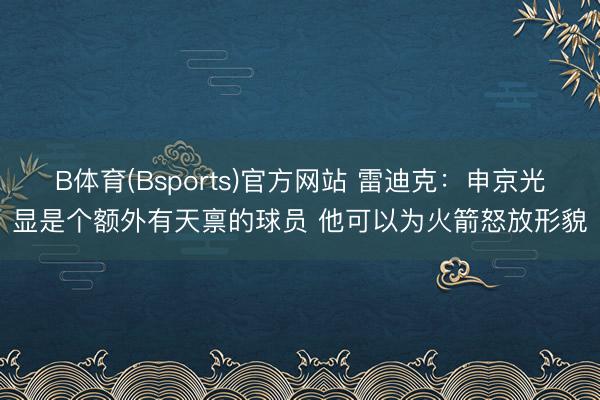 B体育(Bsports)官方网站 雷迪克：申京光显是个额外有天禀的球员 他可以为火箭怒放形貌
