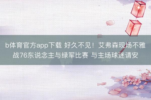 b体育官方app下载 好久不见！艾弗森现场不雅战76东说念主与绿军比赛 与主场球迷请安