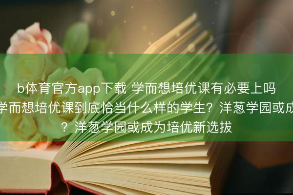 b体育官方app下载 学而想培优课有必要上吗？客不雅分析学而想培优课到底恰当什么样的学生？洋葱学园或成为培优新选拔