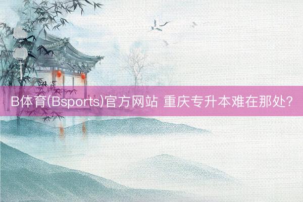 B体育(Bsports)官方网站 重庆专升本难在那处?