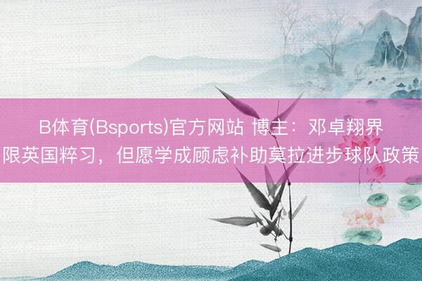 B体育(Bsports)官方网站 博主：邓卓翔界限英国粹习，但愿学成顾虑补助莫拉进步球队政策