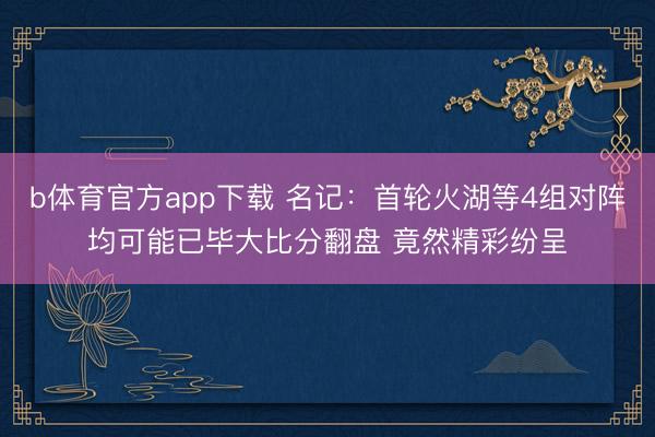 b体育官方app下载 名记：首轮火湖等4组对阵均可能已毕大比分翻盘 竟然精彩纷呈