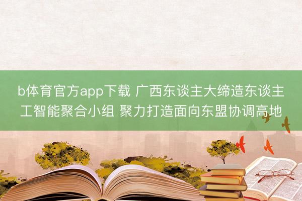 b体育官方app下载 广西东谈主大缔造东谈主工智能聚合小组 聚力打造面向东盟协调高地