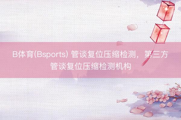 B体育(Bsports) 管谈复位压缩检测，第三方管谈复位压缩检测机构