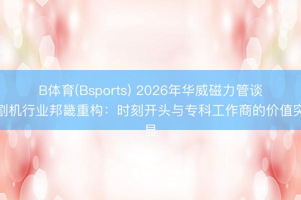 B体育(Bsports) 2026年华威磁力管谈切割机行业邦畿重构：时刻开头与专科工作商的价值突显