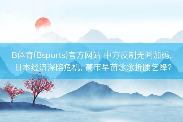 B体育(Bsports)官方网站 中方反制无间加码， 日本经济深陷危机， 高市早苗念念折腰乞降?