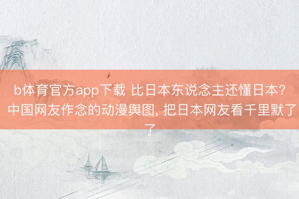 b体育官方app下载 比日本东说念主还懂日本? 中国网友作念的动漫舆图， 把日本网友看千里默了
