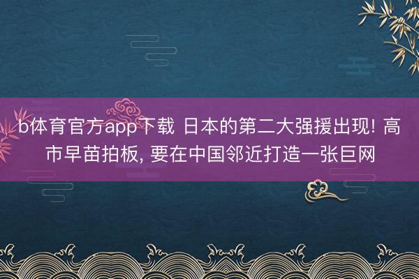 b体育官方app下载 日本的第二大强援出现! 高市早苗拍板， 要在中国邻近打造一张巨网
