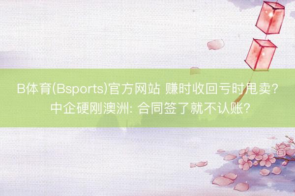 B体育(Bsports)官方网站 赚时收回亏时甩卖? 中企硬刚澳洲: 合同签了就不认账?