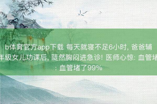 b体育官方app下载 每天就寝不足6小时, 爸爸辅导完三年级女儿功课后, 陡然胸闷进急诊! 医师心惊: 血管堵了99%