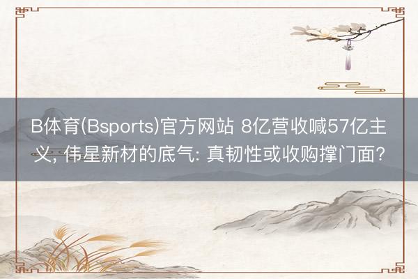 B体育(Bsports)官方网站 8亿营收喊57亿主义， 伟星新材的底气: 真韧性或收购撑门面?