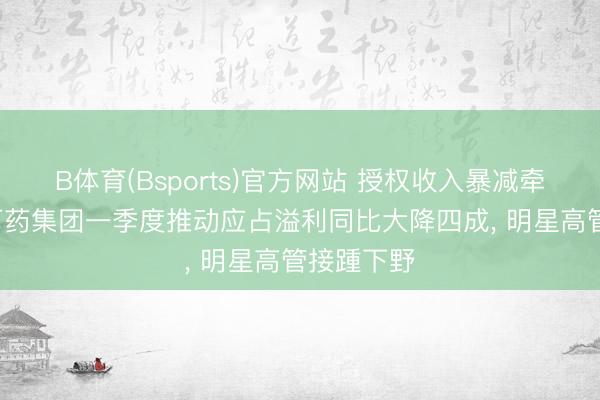 B体育(Bsports)官方网站 授权收入暴减牵扯事迹， 石药集团一季度推动应占溢利同比大降四成， 明星高管接踵下野