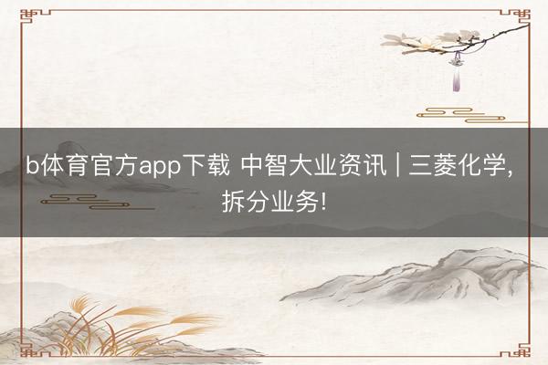 b体育官方app下载 中智大业资讯 | 三菱化学， 拆分业务!