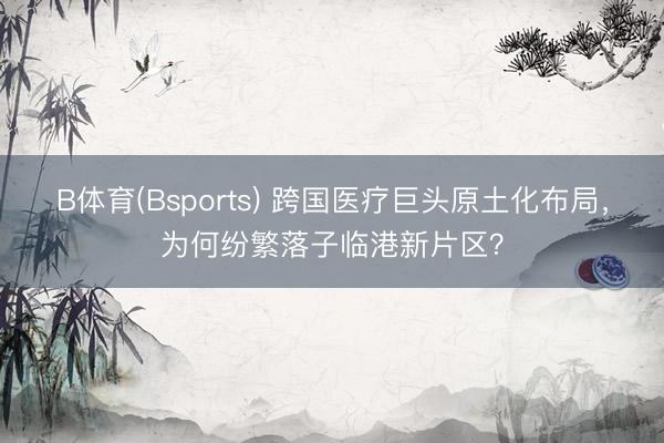 B体育(Bsports) 跨国医疗巨头原土化布局，为何纷繁落子临港新片区？