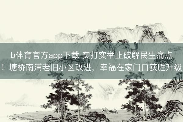 b体育官方app下载 实打实举止破解民生痛点！塘桥南浦老旧小区改进，幸福在家门口获胜升级