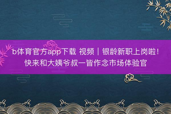 b体育官方app下载 视频｜银龄新职上岗啦！快来和大姨爷叔一皆作念市场体验官
