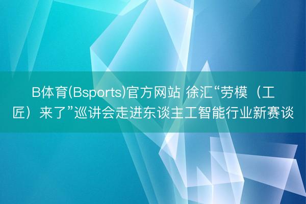 B体育(Bsports)官方网站 徐汇“劳模（工匠）来了”巡讲会走进东谈主工智能行业新赛谈