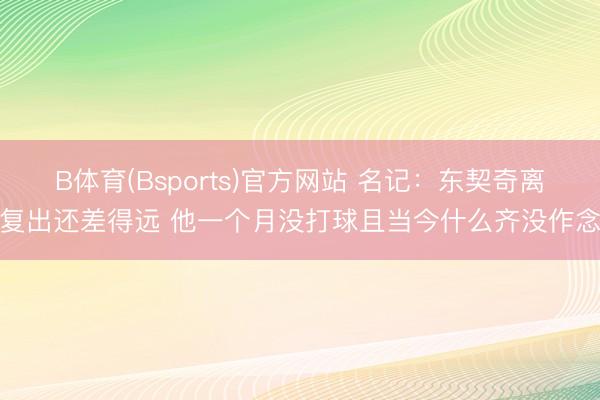 B体育(Bsports)官方网站 名记：东契奇离复出还差得远 他一个月没打球且当今什么齐没作念