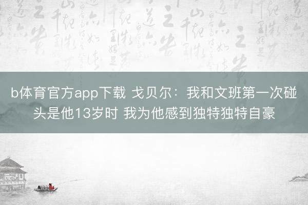 b体育官方app下载 戈贝尔：我和文班第一次碰头是他13岁时 我为他感到独特独特自豪