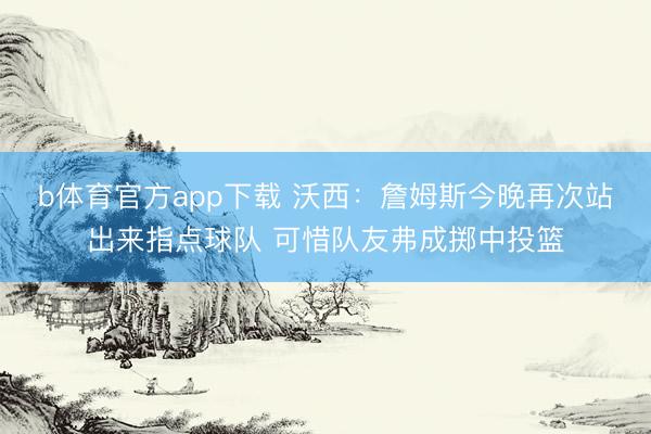 b体育官方app下载 沃西：詹姆斯今晚再次站出来指点球队 可惜队友弗成掷中投篮