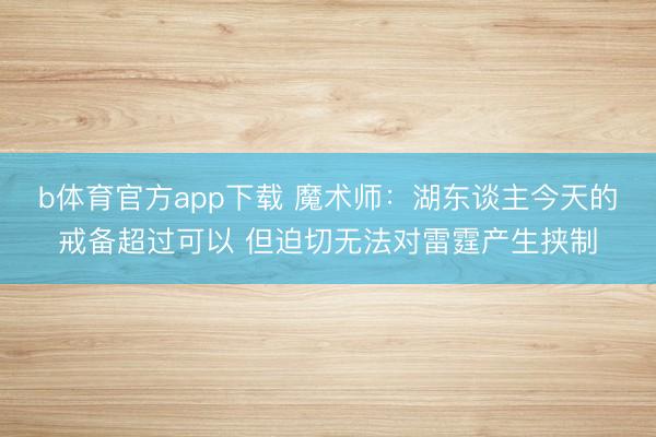 b体育官方app下载 魔术师：湖东谈主今天的戒备超过可以 但迫切无法对雷霆产生挟制