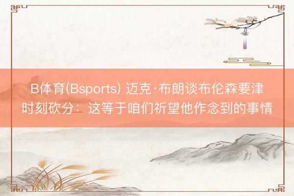 B体育(Bsports) 迈克·布朗谈布伦森要津时刻砍分：这等于咱们祈望他作念到的事情