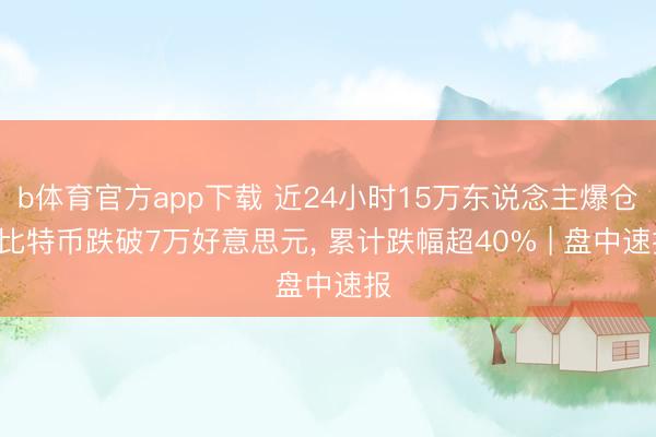 b体育官方app下载 近24小时15万东说念主爆仓! 比特币跌破7万好意思元, 累计跌幅超40% | 盘中速报