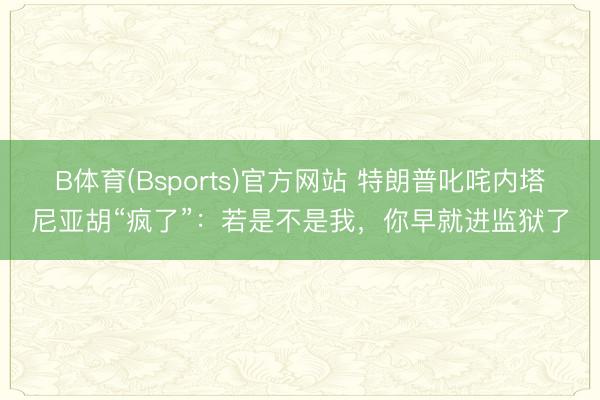 B体育(Bsports)官方网站 特朗普叱咤内塔尼亚胡“疯了”：若是不是我，你早就进监狱了