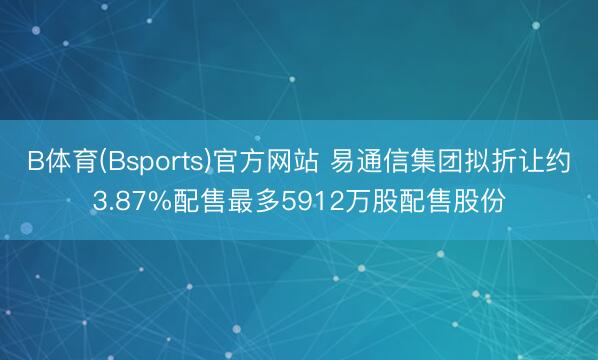 B体育(Bsports)官方网站 易通信集团拟折让约3.87%配售最多5912万股配售股份