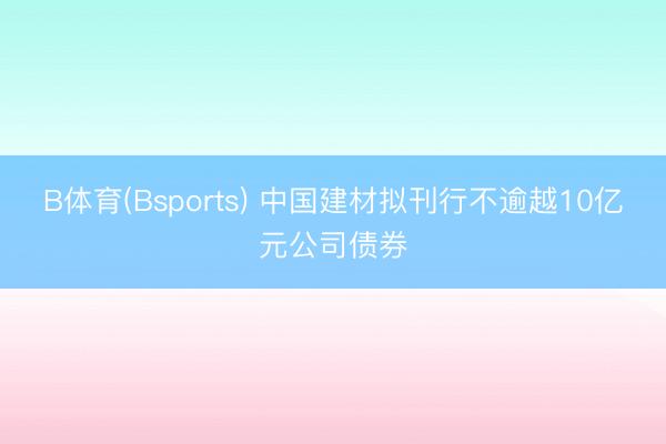 B体育(Bsports) 中国建材拟刊行不逾越10亿元公司债券