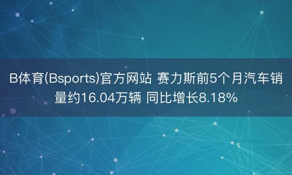 B体育(Bsports)官方网站 赛力斯前5个月汽车销量约16.04万辆 同比增长8.18%